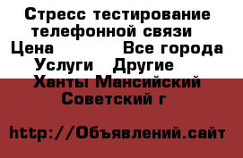 Стресс-тестирование телефонной связи › Цена ­ 1 000 - Все города Услуги » Другие   . Ханты-Мансийский,Советский г.